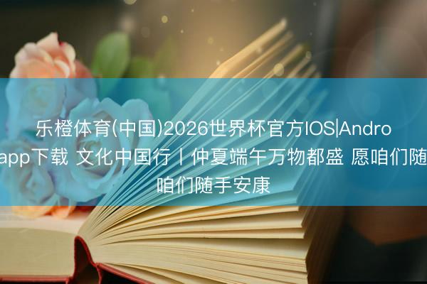乐橙体育(中国)2026世界杯官方IOS|Android手机app下载 文化中国行丨仲夏端午万物都盛 愿咱们随手安康