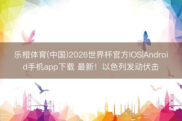 乐橙体育(中国)2026世界杯官方IOS|Android手机app下载 最新！以色列发动伏击
