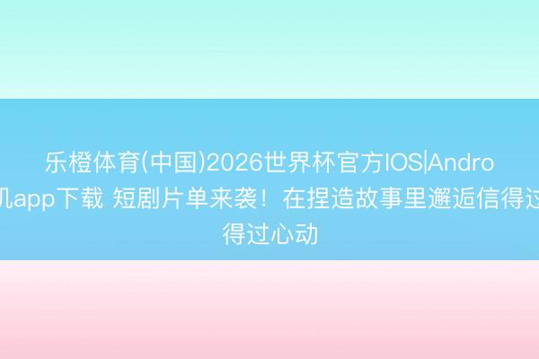 乐橙体育(中国)2026世界杯官方IOS|Android手机app下载 短剧片单来袭!在捏造故事里邂逅信得过心动