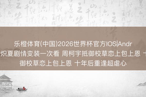 乐橙体育(中国)2026世界杯官方IOS|Android手机app下载 炽夏剧情变装一次看 周柯宇抵御校草恋上包上恩 十年后重逢超虐心