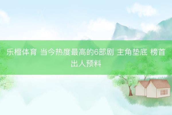 乐橙体育 当今热度最高的6部剧 主角垫底 榜首出人预料