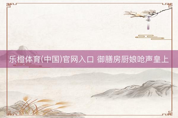 乐橙体育(中国)官网入口 御膳房厨娘呛声皇上