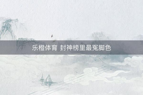 乐橙体育 封神榜里最冤脚色