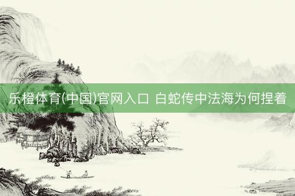 乐橙体育(中国)官网入口 白蛇传中法海为何捏着
